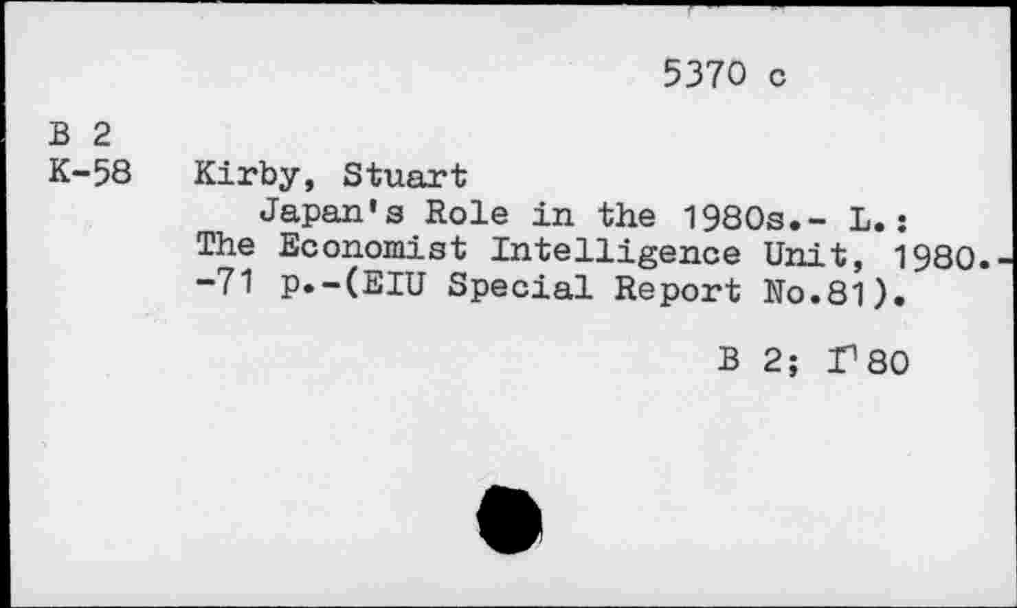 ﻿5370 c
B 2
K-58 Kirby, Stuart
Japan's Role in the 1980s.- L.:
The Economist Intelligence Unit, 1980.
”71 p.-(EIU Special Report No.81).
B 2; r80